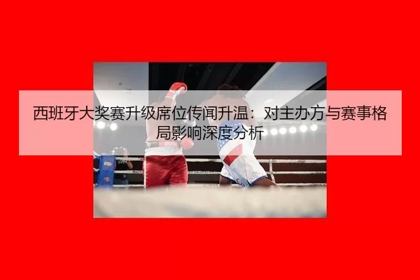西班牙大奖赛升级席位传闻升温：对主办方与赛事格局影响深度分析